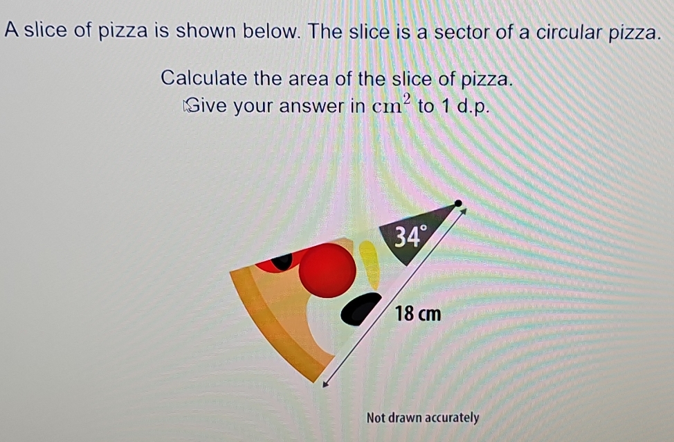 A slice of pizza is shown below. The slice is a sector of a circular pizza.
Calculate the area of the slice of pizza.
Give your answer in cm^2 to 1 d.p.
Not drawn accurately