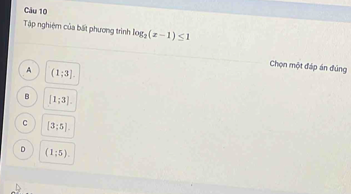 Tập nghiệm của bất phương trình log _2(x-1)≤ 1
Chọn một đáp án đúng
A (1;3].
B [1;3].
C [3;5].
D (1;5).