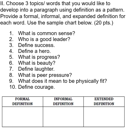 Choose 3 topics/ words that you would like to 
develop into a paragraph using definition as a pattern. 
Provide a formal, informal, and expanded definition for 
each word. Use the sample chart below. (20 pts.) 
1. What is common sense? 
2. Who is a good leader? 
3. Define success. 
4. Define a hero. 
5. What is progress? 
6. What is beauty? 
7. Define laughter. 
8. What is peer pressure? 
9. What does it mean to be physically fit? 
10. Define courage.