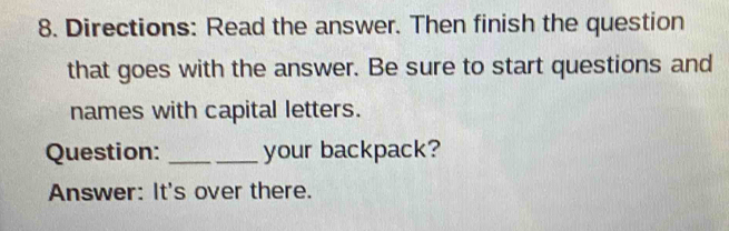 Directions: Read the answer. Then finish the question 
that goes with the answer. Be sure to start questions and 
names with capital letters. 
Question: _your backpack? 
Answer: It's over there.