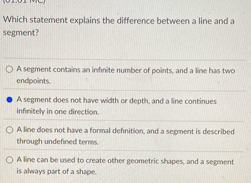 Which statement explains the difference between a line and a
segment?
A segment contains an infinite number of points, and a line has two
endpoints.
A segment does not have width or depth, and a line continues
infnitely in one direction.
A line does not have a formal defnition, and a segment is described
through undefned terms.
A line can be used to create other geometric shapes, and a segment
is always part of a shape.