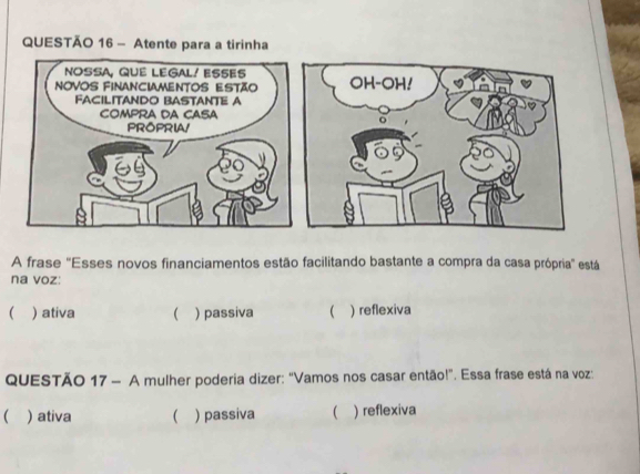 Atente para a tirinha
A frase ''Esses novos financiamentos estão facilitando bastante a compra da casa própria'' está
na voz:
 ) ativa   passiva  ) reflexiva
QUESTÃO 17 - A mulher poderia dizer: "Vamos nos casar então!". Essa frase está na voz:
( ) ativa  ) passiva  ) reflexiva