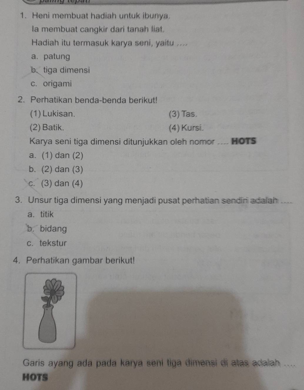 Heni membuat hadiah untuk ibunya.
la membuat cangkir dari tanah liat,
Hadiah itu termasuk karya seni, yaitu ....
a、 patung
b tiga dimensi
c. origami
2. Perhatikan benda-benda berikut!
(1) Lukisan. (3) Tas.
(2) Batik. (4) Kursi.
Karya seni tiga dimensi ditunjukkan oleh nomor ____ HOTS
a. (1) dan (2)
b. (2) dan (3)
c. (3) dan (4)
3. Unsur tiga dimensi yang menjadi pusat perhatian sendiri ada ah_
a. titik
b. bidang
c. tekstur
4. Perhatikan gambar berikut!
Garis ayang ada pada karya sení tiga dimensi di atas adalah_
HOTS