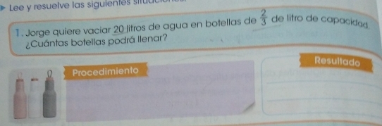 Lee y resuelve las siguientes situu 
1 . Jorge quiere vaciar 20 litros de agua en botellas de  2/3  de litro de capacidad. 
¿Cuántas botellas podrá llenar? 
Resultado 
Procedimiento 
_ 
_ 
_