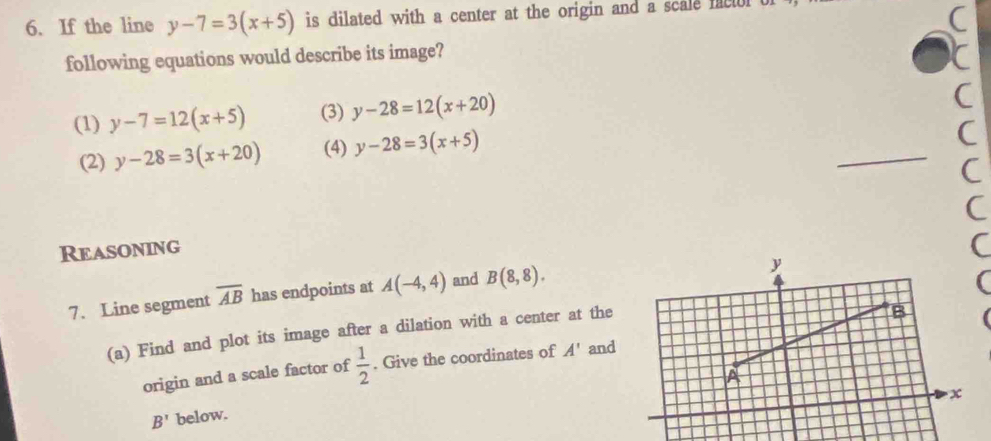 If the line y-7=3(x+5) is dilated with a center at the origin and a scale nacol t 
C 
following equations would describe its image? 
r 
(1) y-7=12(x+5) (3) y-28=12(x+20)
C 
(2) y-28=3(x+20) (4) y-28=3(x+5)
_ 
C 
( 
C 
Reasoning 
C 
7. Line segment overline AB has endpoints at A(-4,4) and B(8,8). 
( 
(a) Find and plot its image after a dilation with a center at the 
origin and a scale factor of  1/2 . Give the coordinates of A' and
B' below.