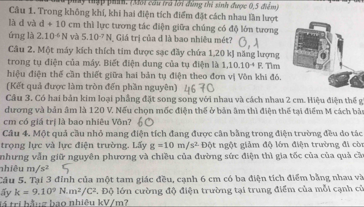 a pháy thập phần. (Moi cầu trả lời đúng thí sinh được 0,5 điểm)
Câu 1. Trong không khí, khi hai điện tích điểm đặt cách nhau lần lượt
là d và d+10cm thì lực tương tác điện giữa chúng có độ lớn tương
ứng là 2.10^(-6)N và 5.10^(-7)N Giá trị của d là bao nhiêu mét?
Câu 2. Một máy kích thích tim được sạc đầy chứa 1,20 kJ năng lượng
trong tụ điện của máy. Biết điện dung của tụ điện là 1,10.10^(-4)F. Tìm
hiệu điện thế cần thiết giữa hai bản tụ điện theo đơn vị Vôn khi đó.
(Kết quả được làm tròn đến phần nguyên)
Câu 3. Có hai bản kim loại phẳng đặt song song với nhau và cách nhau 2 cm. Hiệu điện thế g
dương và bản âm là 120 V. Nếu chọn mốc điện thế ở bản âm thì điện thế tại điểm M cách bản
cm có giá trị là bao nhiêu Vôn?
Câu 4. Một quả cầu nhỏ mang điện tích đang được cân bằng trong điện trường đều do tác
trọng lực và lực điện trường. Lấy g=10m/s^2 Đột ngột giảm độ lớn điện trường đi còn
nhưng vẫn giữ nguyên phương và chiều của đường sức điện thì gia tốc của của quả cần
nhiêu m/s^2
Câu 5. Tại 3 đỉnh của một tam giác đều, cạnh 6 cm có ba điện tích điểm bằng nhau và
ấy k=9.10^9N.m^2/C^2. Độ lớn cường độ điện trường tại trung điểm của mỗi cạnh củ
já tri bằng bao nhiêu kV/m?