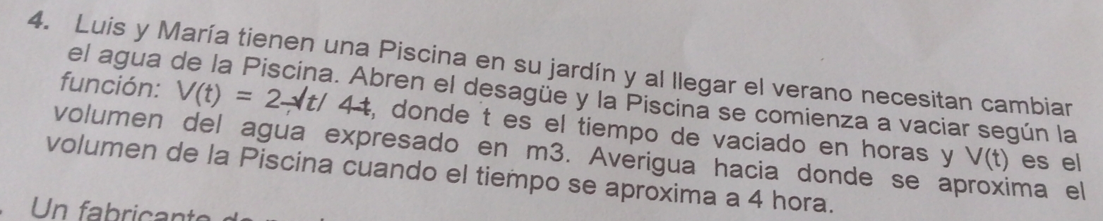 Luis y María tienen una Piscina en su jardín y al llegar el verano necesitan cambiar 
el agua oren el desagüe y la Piscina se comienza a vaciar según la 
función: V(t)=2-sqrt(t)/4t , donde t es el tiempo de vaciado en horas y 
volumen del agua expresado en m3. Averigua hacia donde se aproxima el
V(t) es el 
volumen de la Piscina cuando el tiempo se aproxima a 4 hora. 
Un fabricante