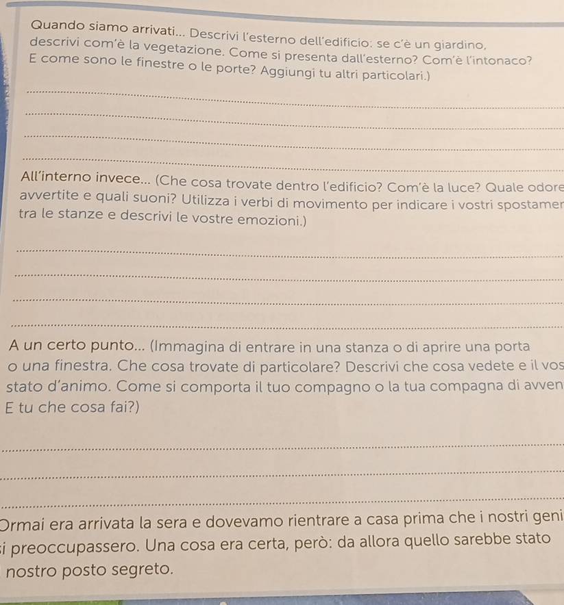 Quando siamo arrivati... Descrivi l’esterno dell’edificio: se c’è un giardino, 
descrivi com’è la vegetazione. Come si presenta dall’esterno? Com’è l'intonaco? 
E come sono le finestre o le porte? Aggiungi tu altri particolari.) 
_ 
_ 
_ 
_ 
All’interno invece... (Che cosa trovate dentro l’edificio? Com’è la luce? Quale odore 
avvertite e quali suoni? Utilizza i verbi di movimento per indicare i vostri spostamer 
tra le stanze e descrivi le vostre emozioni.) 
_ 
_ 
_ 
_ 
A un certo punto... (Immagina di entrare in una stanza o di aprire una porta 
o una finestra. Che cosa trovate di particolare? Descrivi che cosa vedete e il vos 
stato d’animo. Come si comporta il tuo compagno o la tua compagna di avven 
E tu che cosa fai?) 
_ 
_ 
_ 
Ormai era arrivata la sera e dovevamo rientrare a casa prima che i nostri geni 
si preoccupassero. Una cosa era certa, però: da allora quello sarebbe stato 
nostro posto segreto.