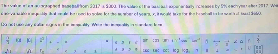 The value of an autographed baseball from 2017 is $300. The value of the baseball exponentially increases by 5% each year after 2017. Writ 
one-variable inequality that could be used to solve for the number of years, x, it would take for the baseball to be worth at least $650. 
Do not use any dollar signs in the inequality. Write the inequality in standard form.
 □ /□   (□) |a| □^(□) + = = π α β 【 9 sin cas tan Cos tan overline D / ^ n  1/2 
sqrt(□ ) sqrt[□](□ ) □ _□  × ( > 2 A μ ρ φ csc sec cat log ir 1 U beginbmatrix □ □  □ □ endbmatrix