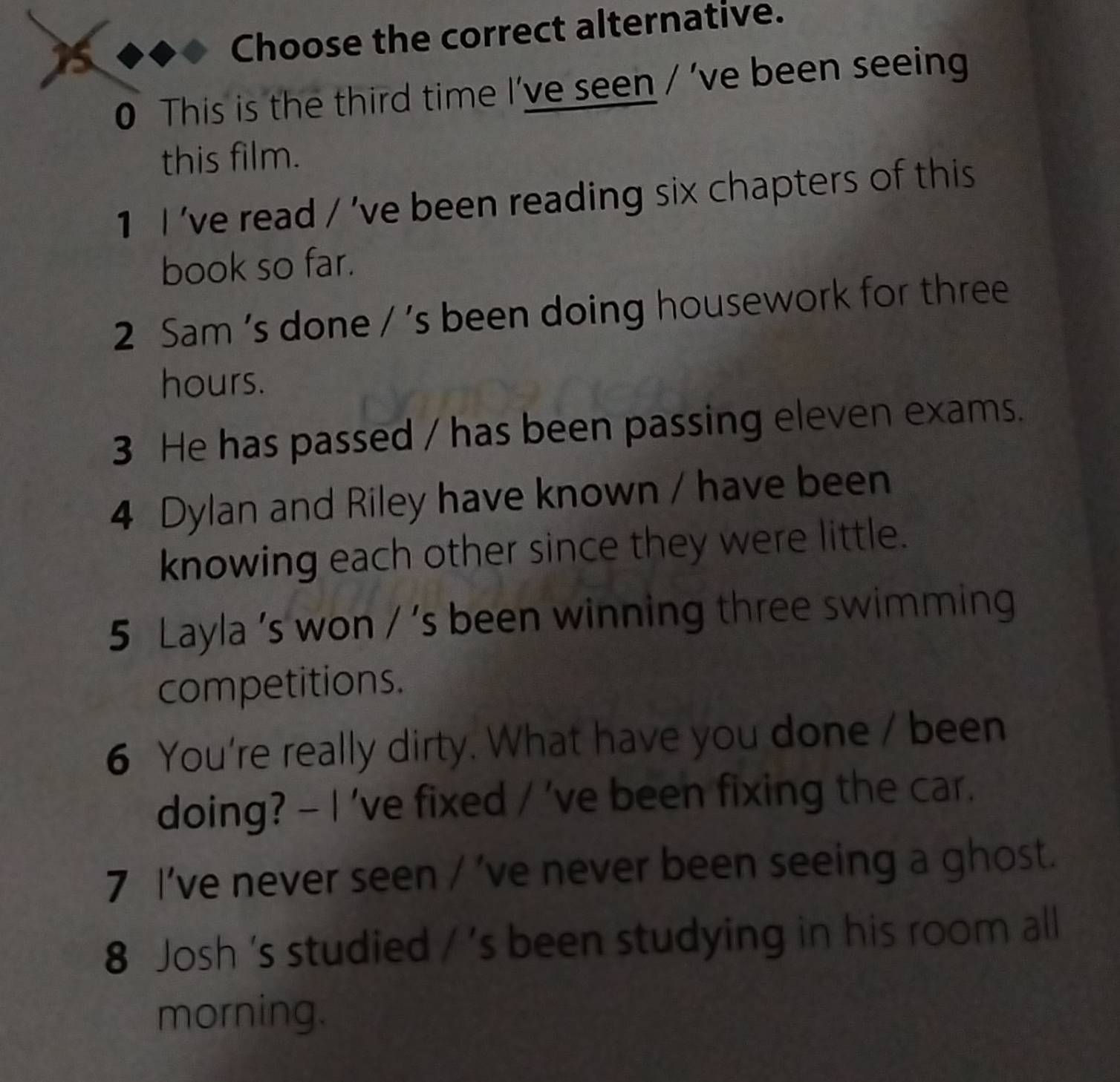 Choose the correct alternative. 
0 This is the third time I've seen / 've been seeing 
this film. 
1 I 've read / 've been reading six chapters of this 
book so far. 
2 Sam 's done / 's been doing housework for three
hours. 
3 He has passed / has been passing eleven exams. 
4 Dylan and Riley have known / have been 
knowing each other since they were little. 
5 Layla 's won / 's been winning three swimming 
competitions. 
6 You're really dirty. What have you done / been 
doing? - I 've fixed / 've been fixing the car. 
7 I’ve never seen / 've never been seeing a ghost. 
8 Josh 's studied / 's been studying in his room all 
morning.