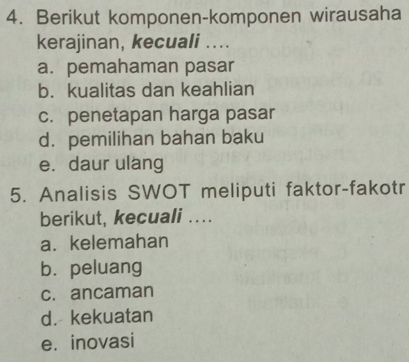 Berikut komponen-komponen wirausaha
kerajinan, kecuali ....
a. pemahaman pasar
b. kualitas dan keahlian
c. penetapan harga pasar
d. pemilihan bahan baku
e. daur ulang
5. Analisis SWOT meliputi faktor-fakotr
berikut, kecuali ..
a. kelemahan
bù peluang
c. ancaman
d. kekuatan
e. inovasi