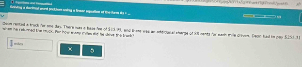 Epuations and inequ 
n8dkgbn9b4Ygzjej2tEPf1xZq114YrueifjjCPrmi7jH9 
Solving a decimal word problem using a finear equation of the form Ax +
19
Deon rented a truck for one day. There was a base fee of $15.95, and there was an additional charge of 88 cents for each mile driven. Deon had to pay $255.31
when he returned the truck. For how many miles did he drive the truck?
miles
×