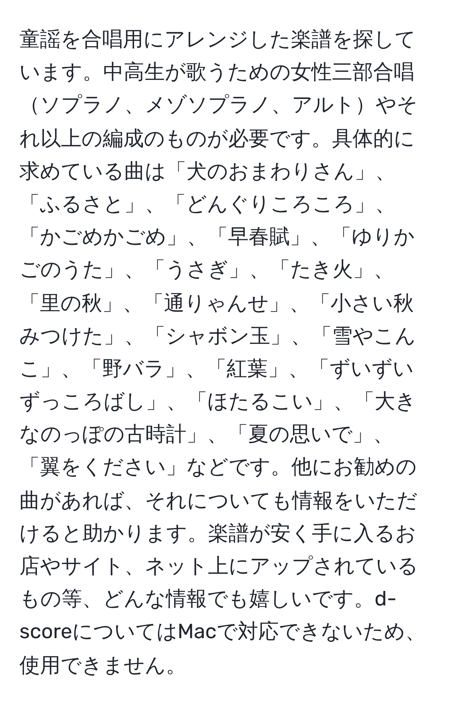 童謡を合唱用にアレンジした楽譜を探しています。中高生が歌うための女性三部合唱ソプラノ、メゾソプラノ、アルトやそれ以上の編成のものが必要です。具体的に求めている曲は「犬のおまわりさん」、「ふるさと」、「どんぐりころころ」、「かごめかごめ」、「早春賦」、「ゆりかごのうた」、「うさぎ」、「たき火」、「里の秋」、「通りゃんせ」、「小さい秋みつけた」、「シャボン玉」、「雪やこんこ」、「野バラ」、「紅葉」、「ずいずいずっころばし」、「ほたるこい」、「大きなのっぽの古時計」、「夏の思いで」、「翼をください」などです。他にお勧めの曲があれば、それについても情報をいただけると助かります。楽譜が安く手に入るお店やサイト、ネット上にアップされているもの等、どんな情報でも嬉しいです。d-scoreについてはMacで対応できないため、使用できません。