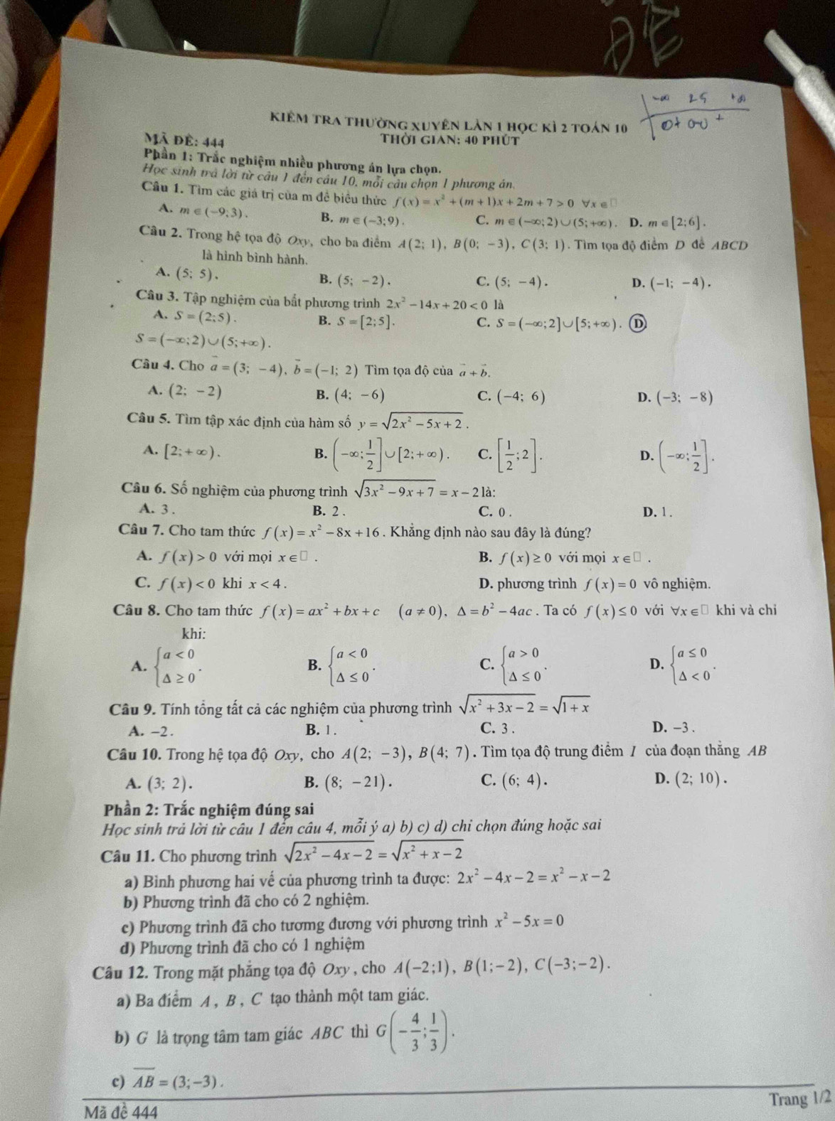 kiêm tra thường xuyên lản 1 học kỷ 2 toán 10
Mã đề: 444  Thời gian: 40 phút
Phần 1: Trắc nghiệm nhiều phương án lựa chọn.
Học sinh trà lời từ câu 1 đến câu 10, môi câu chọn 1 phương án
Cầu 1. Tìm các giá trị của m đề biều thức f(x)=x^2+(m+1)x+2m+7>0 Vx ∈□
A. m∈ (-9,3). B. m e ∈ (-3;9). C. m∈ (-∈fty ;2)∪ (5;+∈fty ). D. m∈ [2;6].
Câu 2. Trong hệ tọa độ Oxy, cho ba điểm A(2;1),B(0;-3),C(3;1). Tìm tọa độ điểm D để ABCD
là hình bình hành.
A. (5;5).
B. (5;-2). C. (5;-4). D. (-1;-4).
Câu 3. Tập nghiệm của bắt phương trình 2x^2-14x+20<01</tex> A
A. S=(2;5). B. S=[2;5]. C. S=(-∈fty ;2]∪ [5;+∈fty ). ①
S=(-∈fty ;2)∪ (5;+∈fty ).
Câu 4. Cho vector a=(3;-4),vector b=(-1;2) Tìm tọa độ của vector a+vector b.
A. (2;-2)
B. (4;-6) C. (-4;6) D. (-3;-8)
Câu 5. Tìm tập xác định của hàm số y=sqrt(2x^2-5x+2).
A. [2;+∈fty ). B. (-∈fty ; 1/2 ]∪ [2;+∈fty ). C. [ 1/2 ;2]. D. (-∈fty ; 1/2 ].
Câu 6. Số nghiệm của phương trình sqrt(3x^2-9x+7)=x-21a
A. 3 . B. 2 . C. 0 . D. 1 .
Câu 7. Cho tam thức f(x)=x^2-8x+16. Khẳng định nào sau đây là đúng?
A. f(x)>0 với mọi x∈ □ . B. f(x)≥ 0 với mọi x∈ □ .
C. f(x)<0</tex> khi x<4. D. phương trình f(x)=0 vô nghiệm.
Câu 8. Cho tam thức f(x)=ax^2+bx+c (a!= 0),△ =b^2-4ac. Ta có f(x)≤ 0 với ∀x∈£ khi và chi
khi:
A. beginarrayl a<0 △ ≥ 0endarray. . beginarrayl a<0 △ ≤ 0endarray. . C. beginarrayl a>0 △ ≤ 0endarray. . D. beginarrayl a≤ 0 △ <0endarray. .
B.
Câu 9. Tính tổng tất cả các nghiệm của phương trình sqrt(x^2+3x-2)=sqrt(1+x)
A. -2 . B. 1 . C. 3 . D. -3 .
Câu 10. Trong hệ tọa độ Oxy, cho A(2;-3),B(4;7). Tìm tọa độ trung điểm / của đoạn thắng AB
A. (3;2). B. (8;-21). C. (6;4). D. (2;10).
Phần 2: Trắc nghiệm đúng sai
Học sinh trả lời từ câu 1 đển câu 4, mỗi ý a) b) c) d) chỉ chọn đúng hoặc sai
Câu 11. Cho phương trình sqrt(2x^2-4x-2)=sqrt(x^2+x-2)
a) Bình phương hai vế của phương trình ta được: 2x^2-4x-2=x^2-x-2
b) Phương trình đã cho có 2 nghiệm.
c) Phương trình đã cho tươmg đương với phương trình x^2-5x=0
d) Phương trình đã cho có 1 nghiệm
Câu 12. Trong mặt phẳng tọa độ Oxy , cho A(-2;1),B(1;-2),C(-3;-2).
a) Ba điểm A , B , C tạo thành một tam giác.
b) G là trọng tâm tam giác ABC thì G(- 4/3 ; 1/3 ).
c) overline AB=(3;-3).
Mã đề 444
Trang 1/2