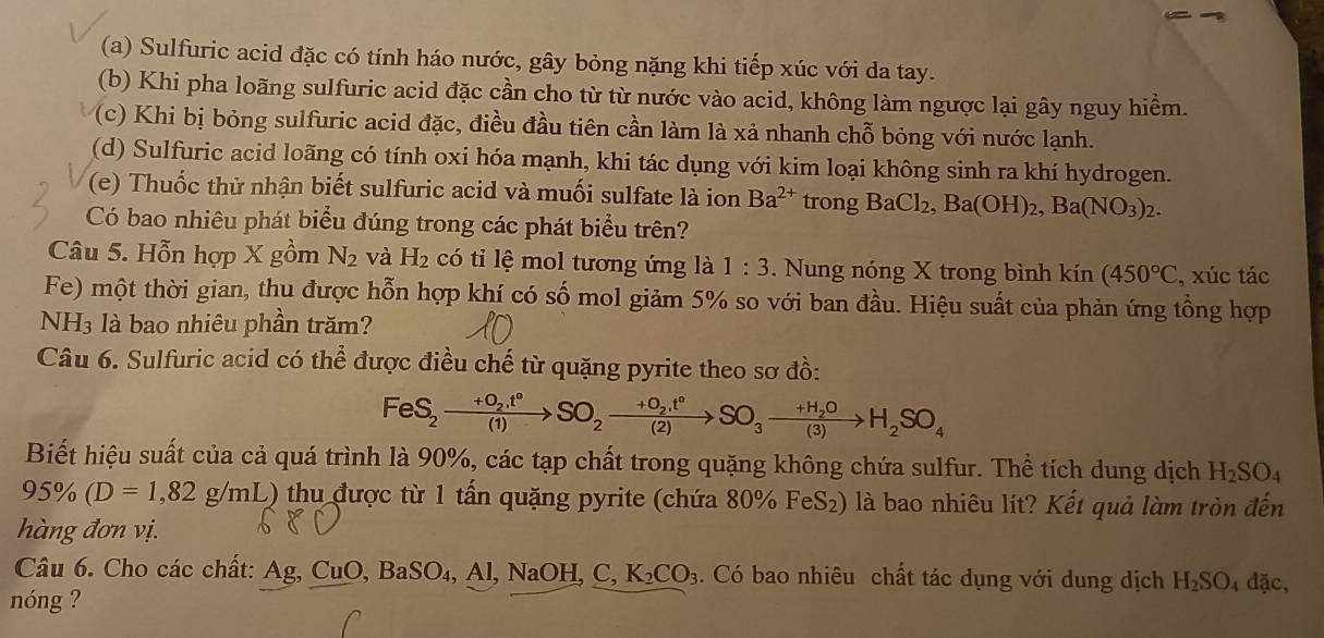 (a) Sulfuric acid đặc có tính háo nước, gây bỏng nặng khi tiếp xúc với da tay.
(b) Khi pha loãng sulfuric acid đặc cần cho từ từ nước vào acid, không làm ngược lại gây nguy hiểm.
(c) Khi bị bỏng sulfuric acid đặc, điều đầu tiên cần làm là xả nhanh chỗ bỏng với nước lạnh.
(d) Sulfuric acid loãng có tính oxi hóa mạnh, khi tác dụng với kim loại không sinh ra khí hydrogen.
(e) Thuốc thử nhận biết sulfuric acid và muối sulfate là ion Ba^(2+) trong BaCl_2,Ba(OH)_2,Ba(NO_3)_2.
Có bao nhiêu phát biểu đúng trong các phát biểu trên?
Câu 5. Hỗn hợp x gồm N_2 và H_2 có tiỉ lệ mol tương ứng là 1:3. Nung nóng X trong bình kin(450°C , xúc tác
Fe) một thời gian, thu được hỗn hợp khí có số mol giảm 5% so với ban đầu. Hiệu suất của phản ứng tổng hợp
NH3 là bao nhiêu phần trăm?
Câu 6. Sulfuric acid có thể được điều chế từ quặng pyrite theo sơ đồ:
FeS_2xrightarrow +O_2.t°SO_2xrightarrow +O_2.t°SO_3xrightarrow +H_2OH_2SO_4
Biết hiệu suất của cả quá trình là 90%, các tạp chất trong quặng không chứa sulfur. Thể tích dung dịch H_2SO_4
95% (D=1,82g/mL) ) thu được từ 1 tấn quặng pyrite (chứa 80% FeS₂) là bao nhiêu lít? Kết quả làm tròn đến
hàng đơn vị.
Câu 6. Cho các chất: Ag, CuO, O,BaSO_4,Al,NaOH,C,K_2CO_3. Có bao nhiêu chất tác dụng với dung dịch H_2SO_4 đặc,
nóng ?