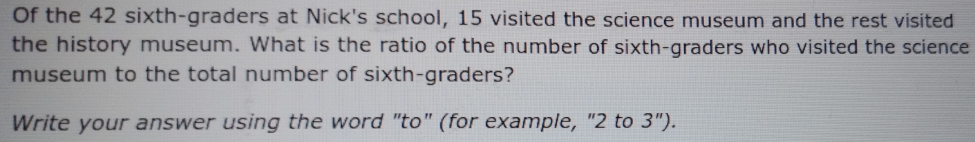 Of the 42 sixth-graders at Nick's school, 15 visited the science museum and the rest visited 
the history museum. What is the ratio of the number of sixth-graders who visited the science 
museum to the total number of sixth-graders? 
Write your answer using the word "to" (for example, "2 to 3'').