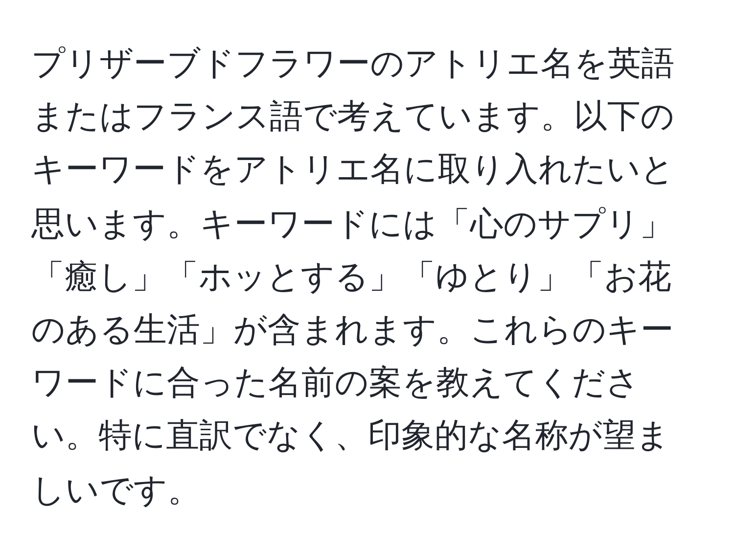 プリザーブドフラワーのアトリエ名を英語またはフランス語で考えています。以下のキーワードをアトリエ名に取り入れたいと思います。キーワードには「心のサプリ」「癒し」「ホッとする」「ゆとり」「お花のある生活」が含まれます。これらのキーワードに合った名前の案を教えてください。特に直訳でなく、印象的な名称が望ましいです。