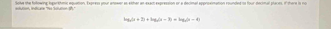 Solve the following logarithmic equation. Express your answer as either an exact expression or a decimal approximation rounded to four decimal places. If there is no 
solution, indicate "No Solution (Ø)."
log _6(x+2)+log _6(x-3)=log _6(x-4)