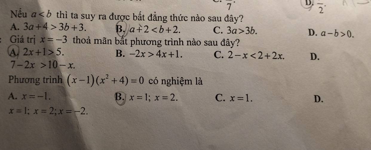 D. overline 2^((·) 
Nếu a thì ta suy ra được bất đẳng thức nào sau đây?
A. 3a+4>3b+3. B. a+2. D. a-b>0.
C. 3a>3b. 
Giá trị x=-3 thoả mãn bất phương trình nào sau đây?
A 2x+1>5.
B. -2x>4x+1. C. 2-x<2+2x. D.
7-2x>10-x. 
Phương trình (x-1)(x^2)+4)=0 có nghiệm là
A. x=-1. B. x=1; x=2. C. x=1. D.
x=1; x=2; x=-2.