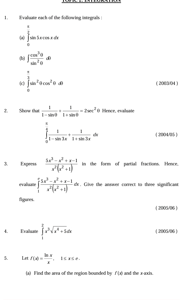 Evaluate each of the following integrals : 
(a) ∈tlimits _0^((frac π)2)sin 5xcos xdx
(b) ∈t  cos^3θ /sin^2θ  dθ
 π /3 
(c) ∈tlimits _0^((∈fty)sin ^2)θ cos^2θ dθ ( 2003/04 ) 
2. Show that  1/1-sin θ  + 1/1+sin θ  =2sec^2 θ Hence, evaluate
∈tlimits _0^((frac π)4) 1/1-sin 3x + 1/1+sin 3x dx
( 2004/05 ) 
3. Express  (5x^3-x^2+x-1)/x^2(x^2+1)  in the form of partial fractions. Hence, 
evaluate ∈tlimits _1^(efrac 5x^3)-x^2+x-1x^2(x^2+1)dx. Give the answer correct to three significant 
figures. 
( 2005/06 ) 
4. Evaluate ∈tlimits _1^(2x^3)sqrt(x^4+5)dx ( 2005/06 ) 
5. Let f(x)= ln x/x , 1≤ x≤ e. 
(a) Find the area of the region bounded by f(x) and the x-axis.