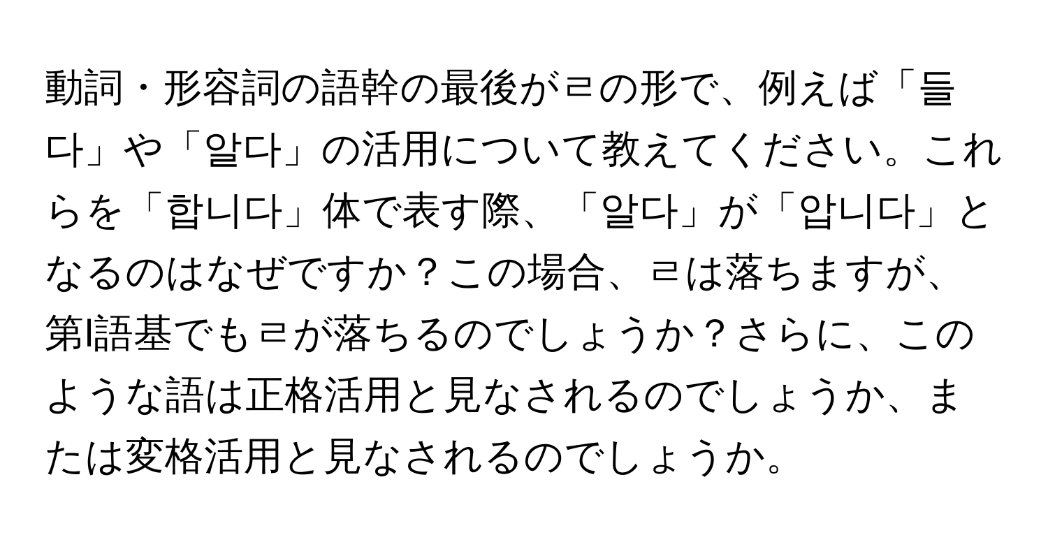 動詞・形容詞の語幹の最後がㄹの形で、例えば「들다」や「알다」の活用について教えてください。これらを「합니다」体で表す際、「알다」が「압니다」となるのはなぜですか？この場合、ㄹは落ちますが、第I語基でもㄹが落ちるのでしょうか？さらに、このような語は正格活用と見なされるのでしょうか、または変格活用と見なされるのでしょうか。