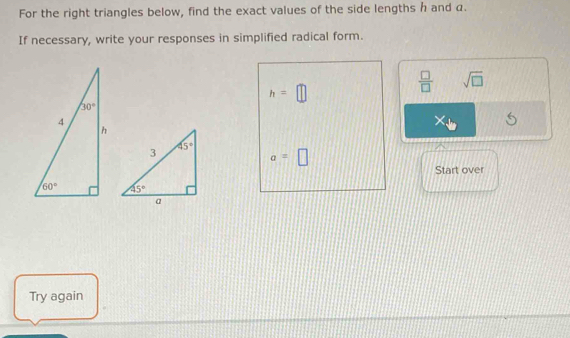 For the right triangles below, find the exact values of the side lengths h and α.
If necessary, write your responses in simplified radical form.
h=□
 □ /□   sqrt(□ )
X
a=□
Start over
Try again