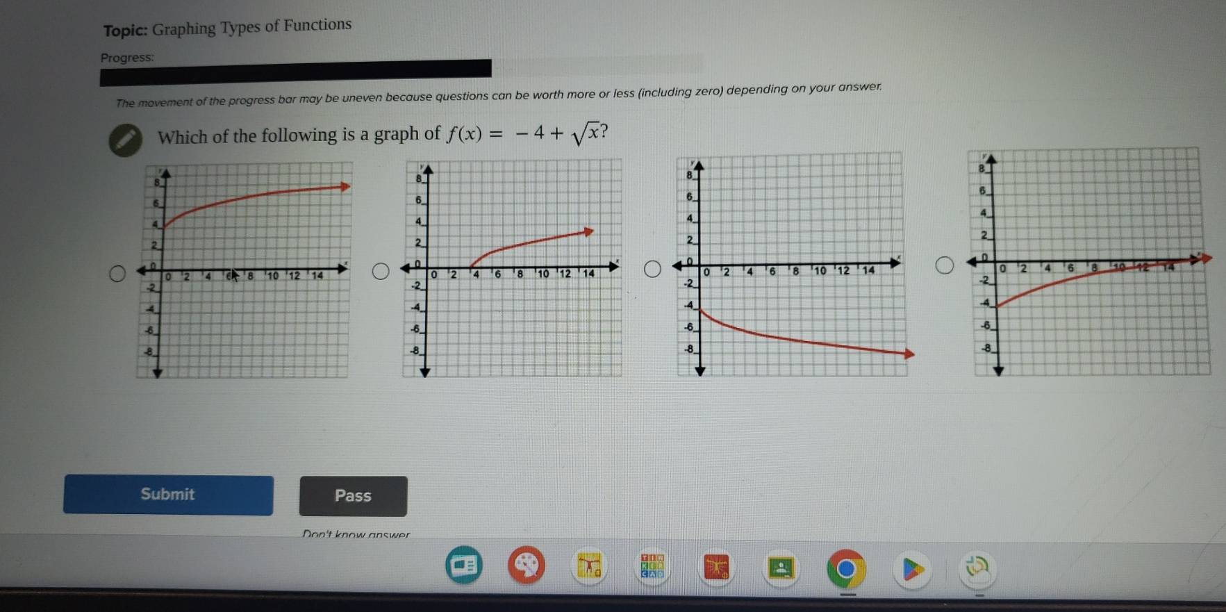 Topic: Graphing Types of Functions 
Progress: 
The movement of the progress bar may be uneven because questions can be worth more or less (including zero) depending on your answer. 
I Which of the following is a graph of f(x)=-4+sqrt(x) ? 

Submit Pass 
Don't know answer