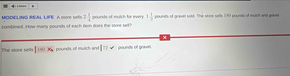 ◀ Listen 
MODELING REAL LIFE A store sells 2 1/4 pounds of mulch for every 1 1/2 pounds of gravel sold. The store sells 180 pounds of mulch and gravel 
combined. How many pounds of each item does the store sell? 
× 
The store sells 180* pounds of mulch and |72 pounds of gravel.