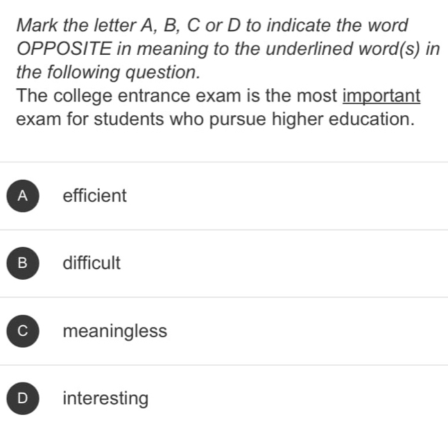 Mark the letter A, B, C or D to indicate the word
OPPOSITE in meaning to the underlined word(s) in
the following question.
The college entrance exam is the most important
exam for students who pursue higher education.
Ap efficient
B difficult
C meaningless
D interesting