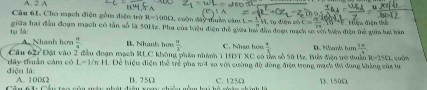 A. 2 A
Câu 61. Cho mạch điện gồm điện trở R=100Omega , cuộn dây thuần cảm L= 1/π  H,tudien C= π /2π  .1089 1/F 
tụ là: Hiệu điện thế
giữa hai đầu đoạn mạch có tần số là 50Hz. Pha của hiệu điện thế giữa hai đầu đoạn mạch so với hiệu điện thể giữa hai bản
A. Nhanh hơn  π /4 . B. Nhanh hơn  π /2 . C. Nhan hơn  π /3 . D. Nhanh hơn  (3.π )/4 . 
Câu 62: Đặt vào 2 đầu đoạn mạch RLC không phân nhánh 1 HĐT XC có tần số 50 Hz. Biết điện trở thuần R=25Omega , cuộn
dây thuần cảm có L=1/π H Để hiệu điện thể trể pha π/4 so với cường độ dòng điện trong mạch thì dung kháng của tự
điện là:
A. 100Ω B. 75Ω C. 125Ω D. 150Ω
Câu 6 u tao của máy phát điện xoay nê m hai hộ nhên nhín h h