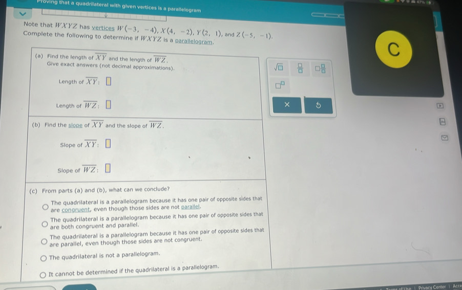 Proving that a quadrilateral with given vertices is a parallelogram
___
Note that WXYZ has vertices W(-3,-4), X(4,-2), Y(2,1) , and Z(-5,-1). 
Complete the following to determine if WXYZ is a parallelogram.
(a) Find the length of overline XY and the length of overline WZ. 
Give exact answers (not decimal approximations).
sqrt(□ )  □ /□   □  □ /□  
Length of overline XY : 
□
Length of overline WZ ×
(b) Find the slope of overline XY and the slope of overline WZ. 
Slope of overline XY
Slope of overline WZ
(c) From parts (a) and (b), what can we conclude?
The quadrilateral is a parallelogram because it has one pair of opposite sides that
are congruent, even though those sides are not parallel.
The quadrilateral is a parallelogram because it has one pair of opposite sides that
are both congruent and parallel.
The quadrilateral is a parallelogram because it has one pair of opposite sides that
are parallel, even though those sides are not congruent.
The quadrilateral is not a parallelogram.
It cannot be determined if the quadrilateral is a parallelogram.
ef Uise |. Privacy Center ) Acce