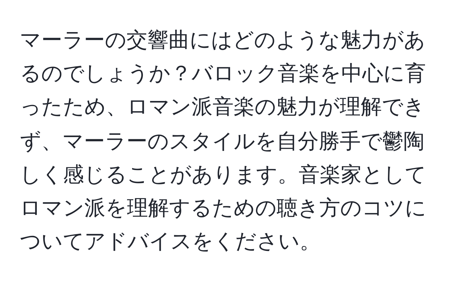 マーラーの交響曲にはどのような魅力があるのでしょうか？バロック音楽を中心に育ったため、ロマン派音楽の魅力が理解できず、マーラーのスタイルを自分勝手で鬱陶しく感じることがあります。音楽家としてロマン派を理解するための聴き方のコツについてアドバイスをください。