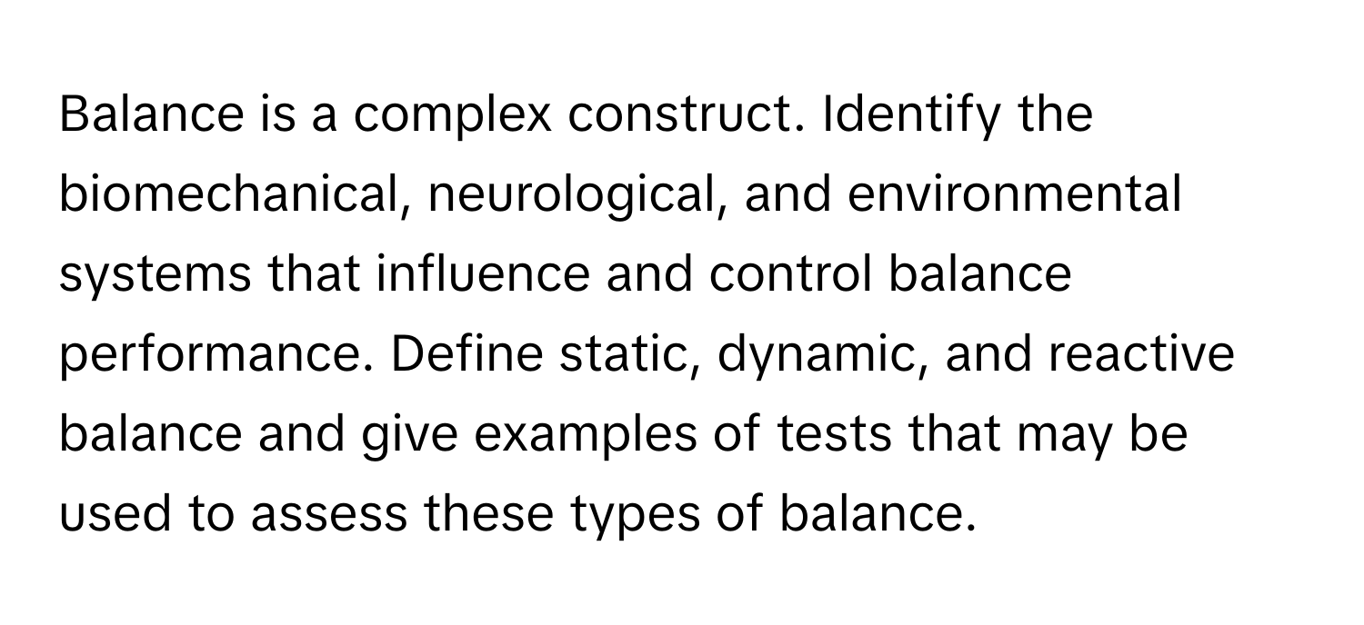 Balance is a complex construct. Identify the biomechanical, neurological, and environmental systems that influence and control balance performance. Define static, dynamic, and reactive balance and give examples of tests that may be used to assess these types of balance.