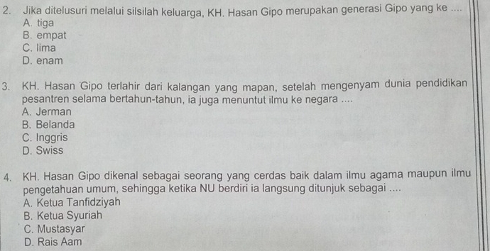 Jika ditelusuri melalui silsilah keluarga, KH. Hasan Gipo merupakan generasi Gipo yang ke ....
A. tiga
B. empat
C. lima
D. enam
3. KH. Hasan Gipo terlahir dari kalangan yang mapan, setelah mengenyam dunia pendidikan
pesantren selama bertahun-tahun, ia juga menuntut ilmu ke negara ....
A. Jerman
B. Belanda
C. Inggris
D. Swiss
4. KH. Hasan Gipo dikenal sebagai seorang yang cerdas baik dalam ilmu agama maupun ilmu
pengetahuan umum, sehingga ketika NU berdiri ia langsung ditunjuk sebagai ....
A. Ketua Tanfidziyah
B. Ketua Syuriah
C. Mustasyar
D. Rais Aam