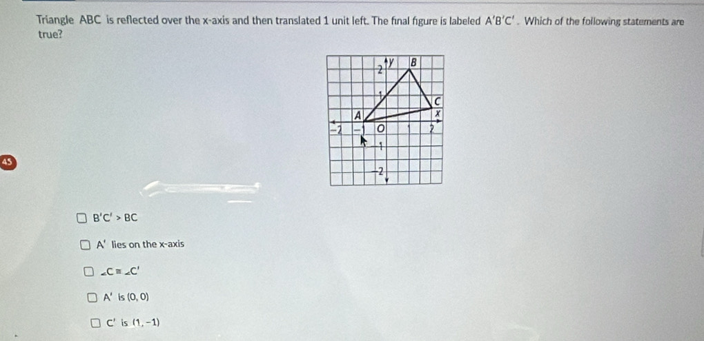 Triangle ABC is reflected over the x-axis and then translated 1 unit left. The final figure is labeled A'B'C'. Which of the following statements are
true?
45
B'C'>BC
A' lies on the x-axis
∠ Cequiv ∠ C'
A' is (0,0)
C' is (1,-1)