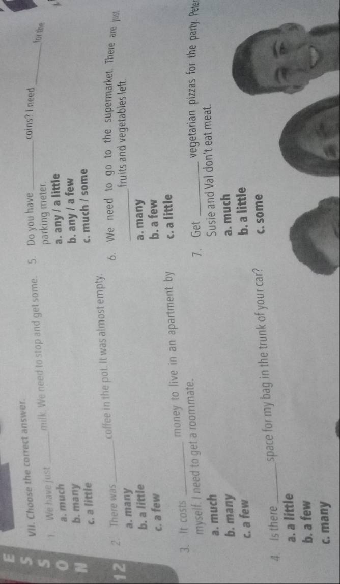 Choose the correct answer.
s 1. We have just _milk. We need to stop and get some. 5. Do you have_
coins? I need
_for the
parking meter.
a. much
N b. many a. any / a little
b. any / a few
c. a little
c. much / some
12 2. There was _coffee in the pot. It was almost empty.
6. We need to go to the supermarket. There are just
a. many
_fruits and vegetables left.
b. a little a. many
c. a few
b. a few
3. It costs _money to live in an apartment by c. a little
myself. I need to get a roommate.
7. Get _vegetarian pizzas for the party. Peter
a. much
Susie and Val don’t eat meat.
b. many
c. a few a. much
b. a little
4. Is there _space for my bag in the trunk of your car? c. some
a. a little
b. a few
c. many