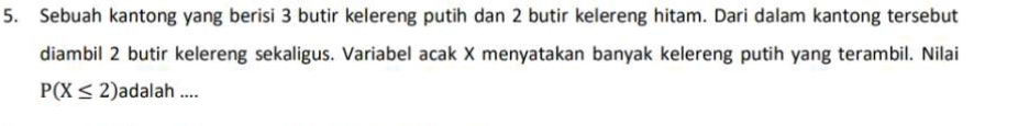 Sebuah kantong yang berisi 3 butir kelereng putih dan 2 butir kelereng hitam. Dari dalam kantong tersebut 
diambil 2 butir kelereng sekaligus. Variabel acak X menyatakan banyak kelereng putih yang terambil. Nilai
P(X≤ 2) adalah ....