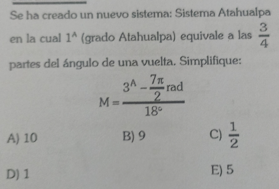 Se ha creado un nuevo sistema: Sistema Atahualpa
en la cual 1^A (grado Atahualpa) equivale a las  3/4 
partes del ángulo de una vuelta. Simplifique:
M=frac 3^(wedge)- 7π /2 rad18°
A) 10 B) 9 C)  1/2 
D) 1
E) 5