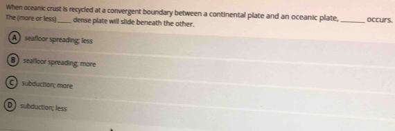 When oceanic crust is recycled at a convergent boundary between a continental plate and an oceanic plate,
The (more or less)_ dense plate will slide beneath the other. _occurs.
A seafloor spreading; less
B seafloor spreading; more
C) subduction; more
D subduction; less