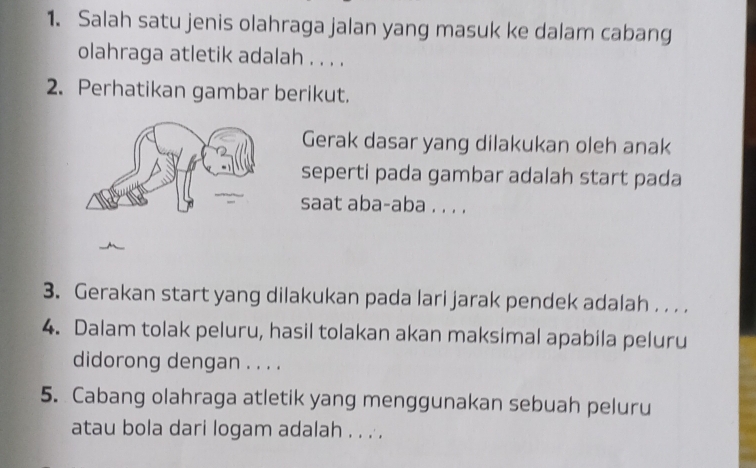 Salah satu jenis olahraga jalan yang masuk ke dalam cabang 
olahraga atletik adalah . . . . 
2. Perhatikan gambar berikut. 
Gerak dasar yang dilakukan oleh anak 
seperti pada gambar adalah start pada 
saat aba-aba . . . . 
3. Gerakan start yang dilakukan pada lari jarak pendek adalah . . . . 
4. Dalam tolak peluru, hasil tolakan akan maksimal apabila peluru 
didorong dengan . . . . 
5. Cabang olahraga atletik yang menggunakan sebuah peluru 
atau bola dari logam adalah . . . .