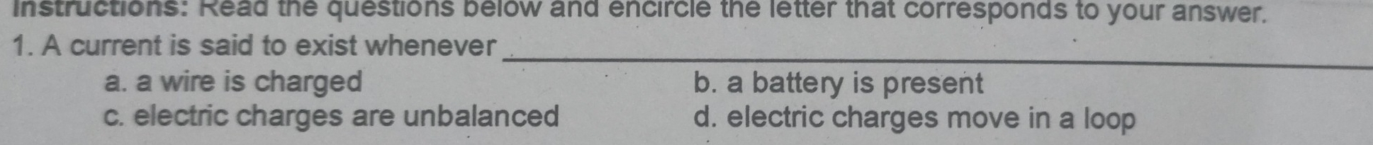 Instructions: Read the questions below and encircle the letter that corresponds to your answer.
1. A current is said to exist whenever
_
a. a wire is charged b. a battery is present
c. electric charges are unbalanced d. electric charges move in a loop