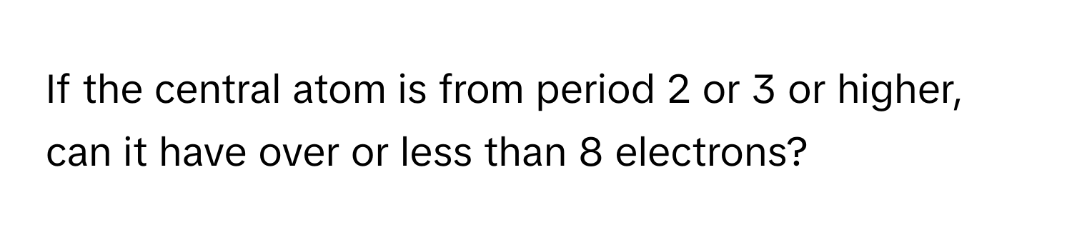 If the central atom is from period 2 or 3 or higher, can it have over or less than 8 electrons?