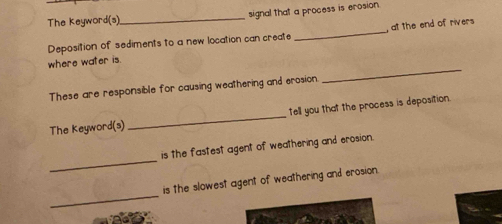 The Keyword(s)_ signal that a process is erosion. 
Deposition of sediments to a new location can create _, at the end of rivers 
_ 
where water is. 
These are responsible for causing weathering and erosion . 
The Keyword(s) _tell you that the process is deposition. 
_ 
is the fastest agent of weathering and erosion. 
_ 
is the slowest agent of weathering and erosion.