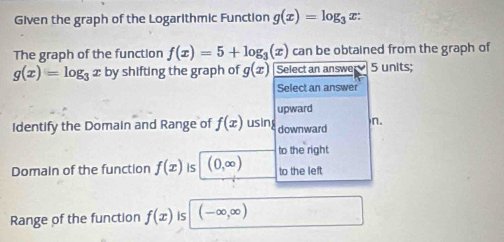 Given the graph of the Logarithmic Function g(x)=log _3x : 
The graph of the function f(x)=5+log _3(x) can be obtained from the graph of
g(x)=log _3x by shifting the graph of g(x) Select an answe 5 units;
Select an answer
upward
Identify the Domain and Range of f(x) using downward n.
to the right
Domain of the function f(x) Is (0,∈fty ) to the left
Range of the function f(x) Is (-∈fty ,∈fty )