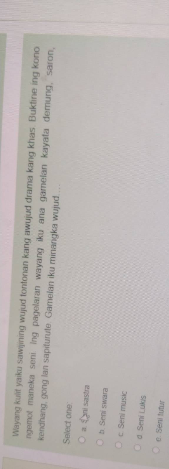 Wayang kulit yaiku sawijining wujud tontonan kang awujud drama kang khas. Buktine ing kono
ngemot maneka seni. Ing pagelaran wayang iku ana gamelan kayata demung, saron,
kendhang, gong lan sapiturute. Gamelan iku minangka wujud....
Select one:
a. Sani sastra
b. Seni swara
c. Seni music
d. Seni Lukis
e. Seni tutur