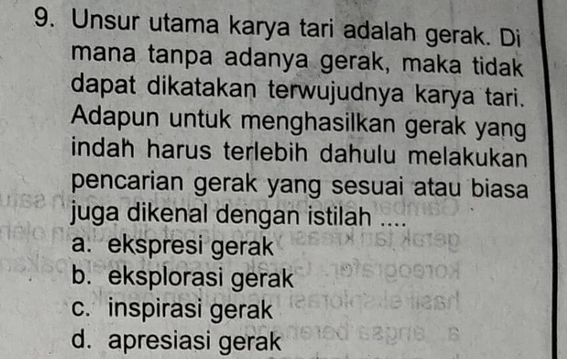 Unsur utama karya tari adalah gerak. Di
mana tanpa adanya gerak, maka tidak
dapat dikatakan terwujudnya karya tari.
Adapun untuk menghasilkan gerak yang
indah harus terlebih dahulu melakukan
pencarian gerak yang sesuai atau biasa
juga dikenal dengan istilah ....
a. ekspresi gerak
b. eksplorasi gerak
c. inspirasi gerak
d. apresiasi gerak