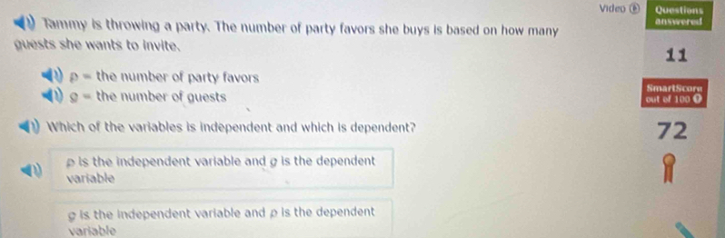 Video Questions
Tammy is throwing a party. The number of party favors she buys is based on how many answered
guests she wants to invite.
11
p= the number of party favors 
SmartScore
g= the number of guests 
out of 100 O
Which of the variables is independent and which is dependent? 72
is the independent variable and g is the dependent 
variable
g is the independent variable and ρ is the dependent 
variable