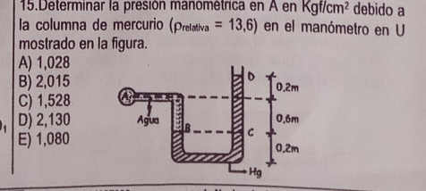 Determinar la presión manométrica en A en Kgf/cm^2 debido a
la columna de mercurio (p_relativa=13,6) en el manómetro en U
mostrado en la figura.
A) 1,028
B) 2,015
C) 1,528
D) 2,130
E) 1,080