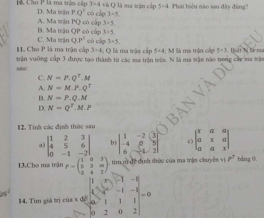 Cho P là ma trận cập 3* 4 và Q là ma trận cấp 5* 4. Phát biểu nào sau đây đúng?
D. Ma trận P.Q^T có cấp 3* 5.
A. Ma trận PQ có cấp 3* 5.
B. Ma trận QP có cấp 3* 5.
C. Ma trận Q.P^T có cấp 3* 5. 
11. Cho P là ma trận cấp 3* 4; Q là ma trận cấp 5* 4; M là ma trận cấp 5* 3. Biết N là ma
trận vuông cấp 3 được tạo thành từ các ma trận trên. N là ma trận nào trong các ma trận
sau:
C. N=P.Q^T.M
A. N=M.P.Q^T
B. N=P.Q.M
D. N=Q^T.M.P
12. Tính các định thức sau
a) beginvmatrix 1&2&3 4&5&6 0&-1&-2endvmatrix b) beginvmatrix 1&-2&3 -4&0&5 6&-1&2endvmatrix c) beginvmatrix x&a&a a&x&a a&a&xendvmatrix
3.Cho ma trận P=beginpmatrix 1&0&3 5&3&m 3&4&2endpmatrix , tìm m đề định thức của ma trận chuyền vị P^T bằng 0.
14. Tìm giá trị của x đề beginvmatrix 1&(x&-1&-1 1&x&-1&-1 0&1&1&1 0&2&0&2endvmatrix =0
ùng o