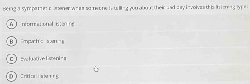 Being a sympathetic listener when someone is telling you about their bad day involves this listening type:
AInformational listening
B Empathic listening
C Evaluative listening
DCritical listening